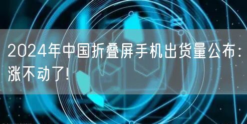 2024年中国折叠屏手机出货量公布：涨不动了!