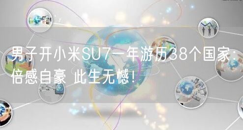 男子开小米SU7一年游历38个国家：倍感自豪 此生无憾！