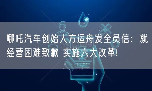 哪吒汽车创始人方运舟发全员信：就经营困难致歉 实施六大改革!