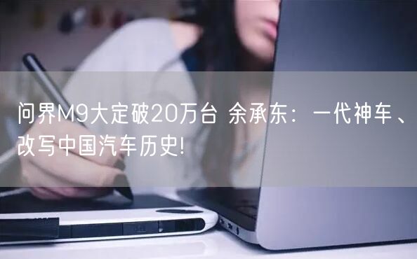 问界M9大定破20万台 余承东：一代神车、改写中国汽车历史!