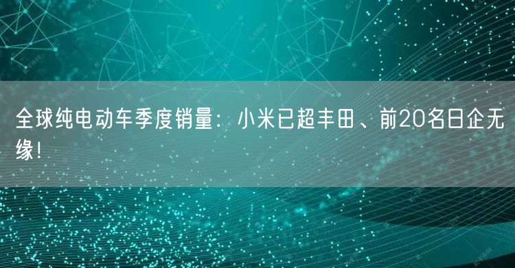 全球纯电动车季度销量：小米已超丰田、前20名日企无缘！