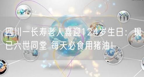 四川一长寿老人喜迎124岁生日：现已六世同堂 每天必食用猪油！