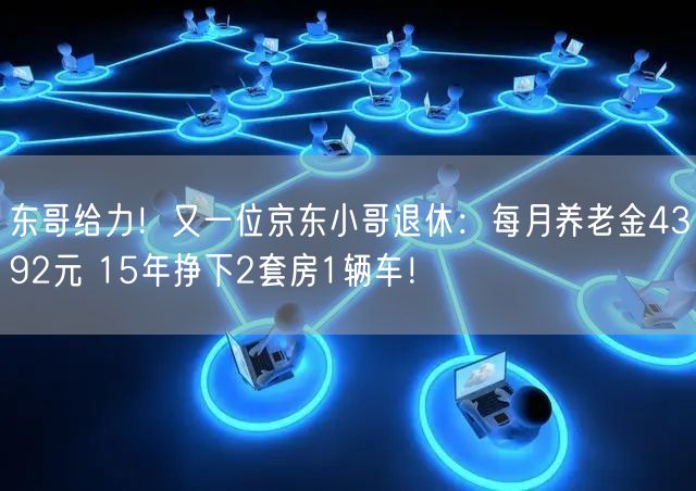 东哥给力！又一位京东小哥退休：每月养老金4392元 15年挣下2套房1辆车！