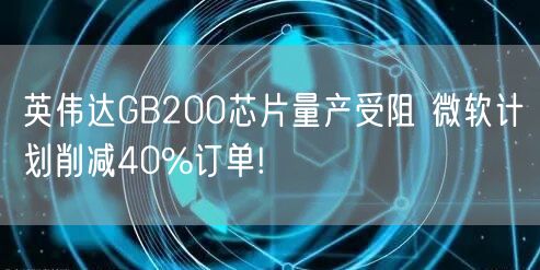 英伟达GB200芯片量产受阻 微软计划削减40%订单!