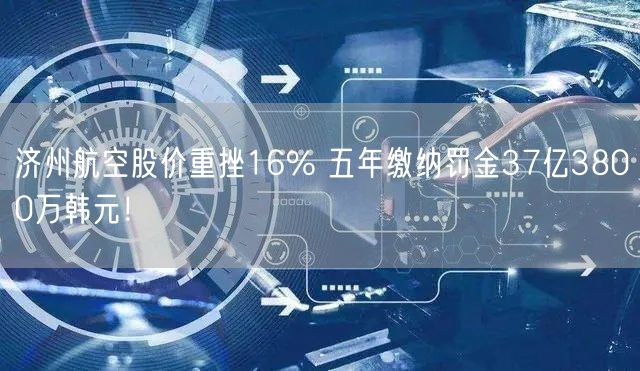 济州航空股价重挫16% 五年缴纳罚金37亿3800万韩元！