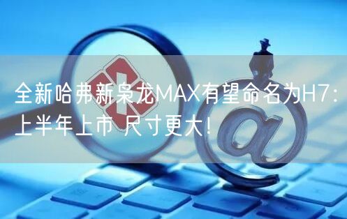 全新哈弗新枭龙MAX有望命名为H7：上半年上市 尺寸更大！