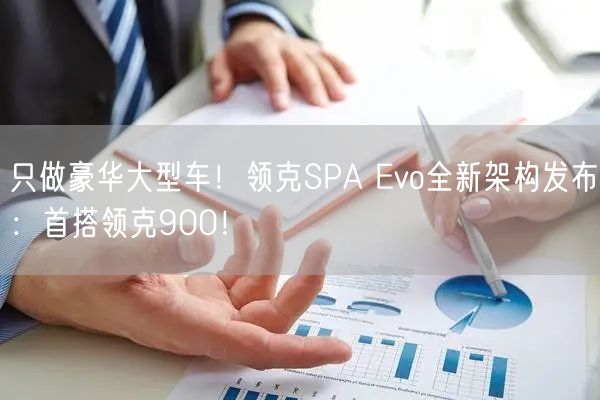 只做豪华大型车！领克SPA Evo全新架构发布：首搭领克900！