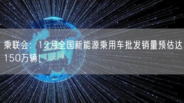 乘联会：12月全国新能源乘用车批发销量预估达150万辆！