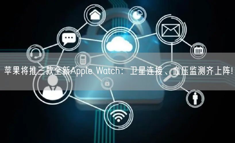 苹果将推三款全新Apple Watch：卫星连接、血压监测齐上阵!