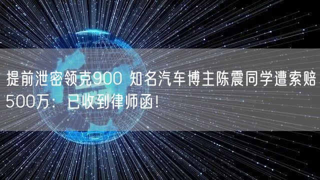 提前泄密领克900 知名汽车博主陈震同学遭索赔500万：已收到律师函！