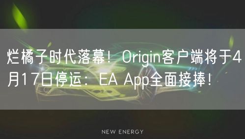 烂橘子时代落幕！Origin客户端将于4月17日停运：EA App全面接捧！