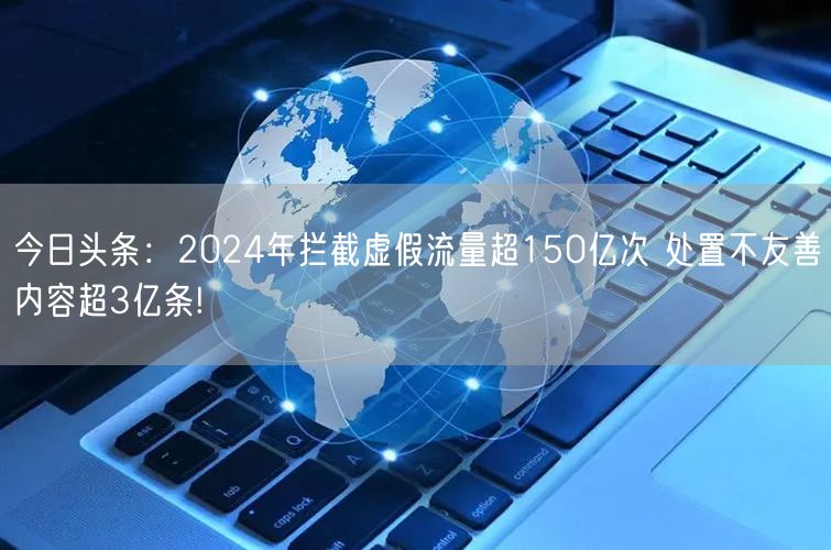 今日头条：2024年拦截虚假流量超150亿次 处置不友善内容超3亿条!