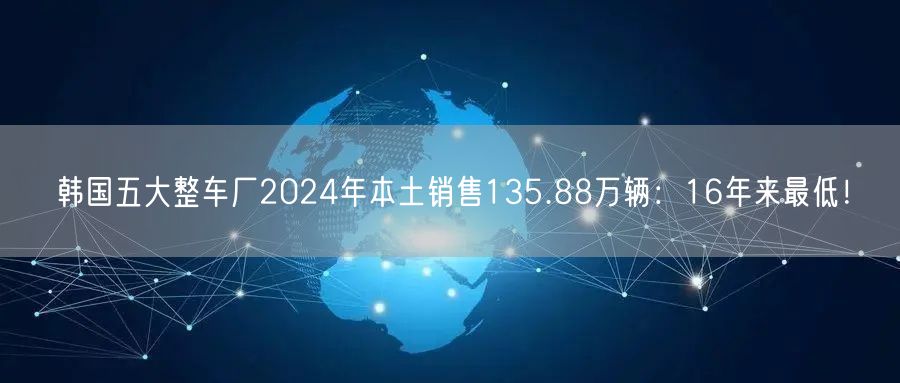 韩国五大整车厂2024年本土销售135.88万辆：16年来最低！