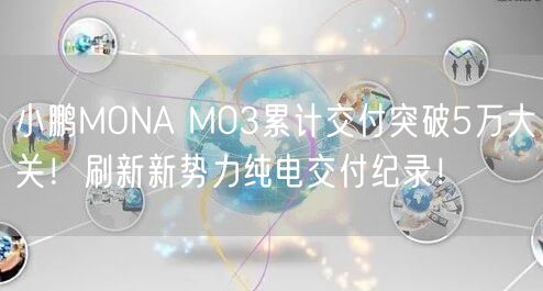 小鹏MONA M03累计交付突破5万大关！刷新新势力纯电交付纪录！