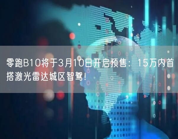 零跑B10将于3月10日开启预售：15万内首搭激光雷达城区智驾！