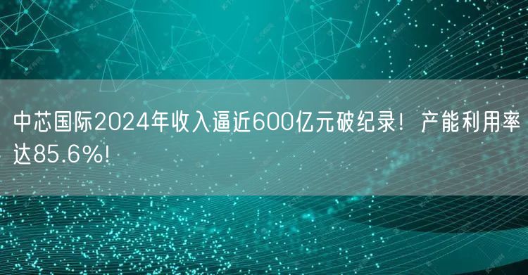 中芯国际2024年收入逼近600亿元破纪录！产能利用率达85.6％!