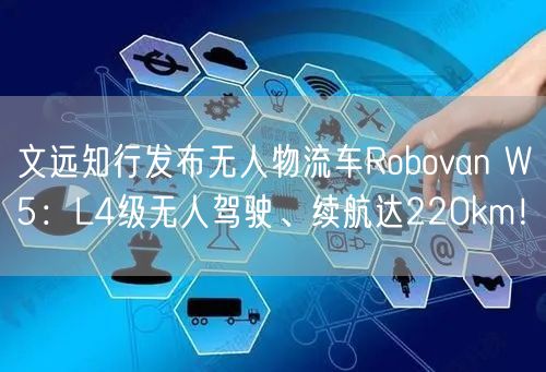 文远知行发布无人物流车Robovan W5：L4级无人驾驶、续航达220km！