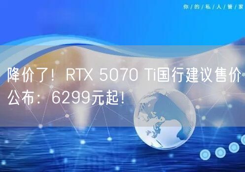 降价了！RTX 5070 Ti国行建议售价公布：6299元起！