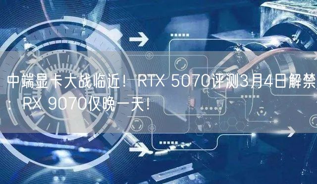 中端显卡大战临近！RTX 5070评测3月4日解禁：RX 9070仅晚一天！