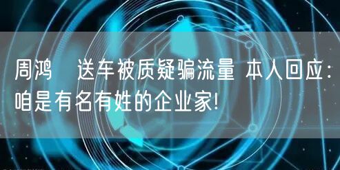 周鸿祎送车被质疑骗流量 本人回应：咱是有名有姓的企业家!