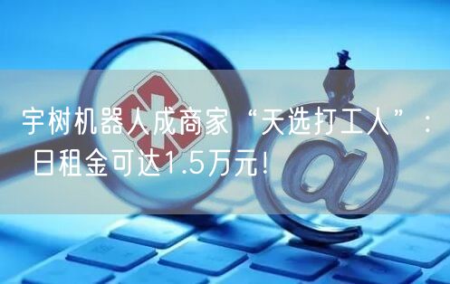 宇树机器人成商家“天选打工人”： 日租金可达1.5万元！