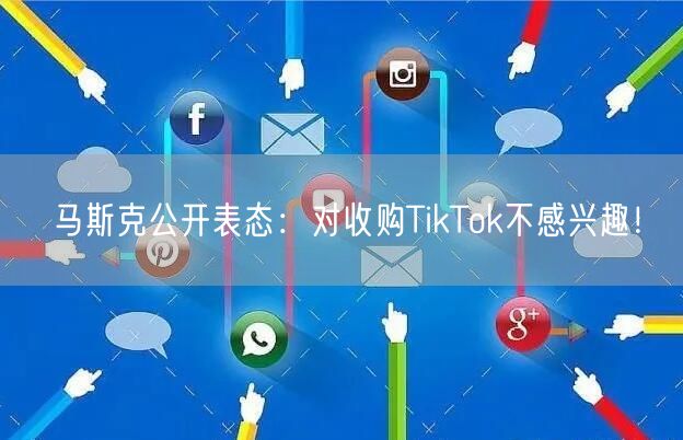 马斯克公开表态：对收购TikTok不感兴趣！