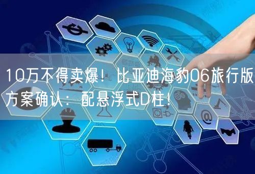 10万不得卖爆！比亚迪海豹06旅行版方案确认：配悬浮式D柱！