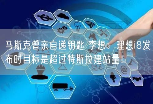 马斯克曾亲自递钥匙 李想：理想i8发布时目标是超过特斯拉建站量！