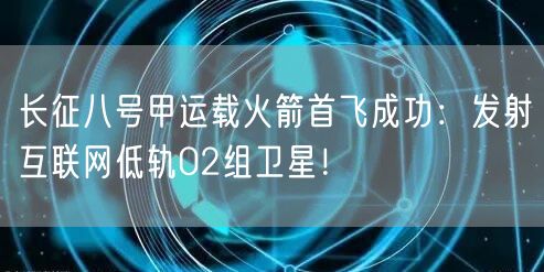 长征八号甲运载火箭首飞成功：发射互联网低轨02组卫星！