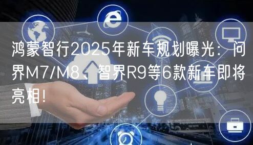 鸿蒙智行2025年新车规划曝光：问界M7/M8、智界R9等6款新车即将亮相！