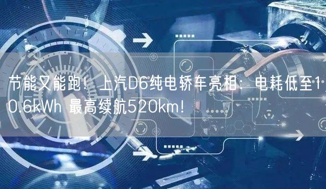 节能又能跑！上汽D6纯电轿车亮相：电耗低至10.6kWh 最高续航520km！