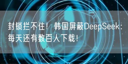 封锁拦不住！韩国屏蔽DeepSeek：每天还有数百人下载！