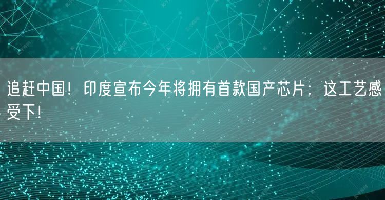 追赶中国！印度宣布今年将拥有首款国产芯片：这工艺感受下！