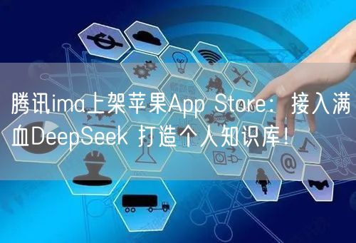 腾讯ima上架苹果App Store：接入满血DeepSeek 打造个人知识库！