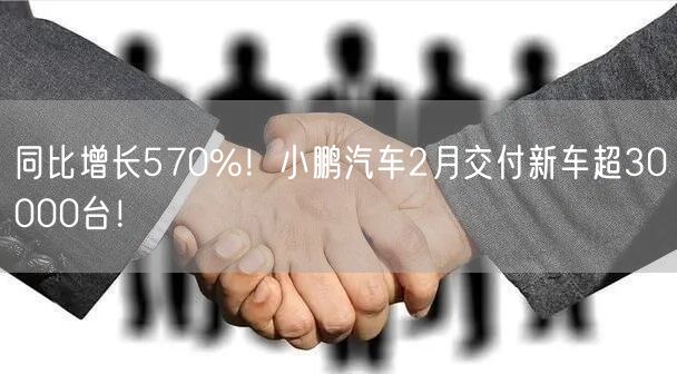 同比增长570%！小鹏汽车2月交付新车超30000台！