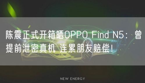 陈震正式开箱晒OPPO Find N5：曾提前泄密真机 连累朋友赔偿！