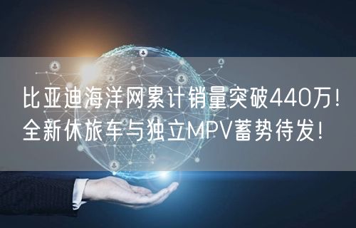 比亚迪海洋网累计销量突破440万！全新休旅车与独立MPV蓄势待发！