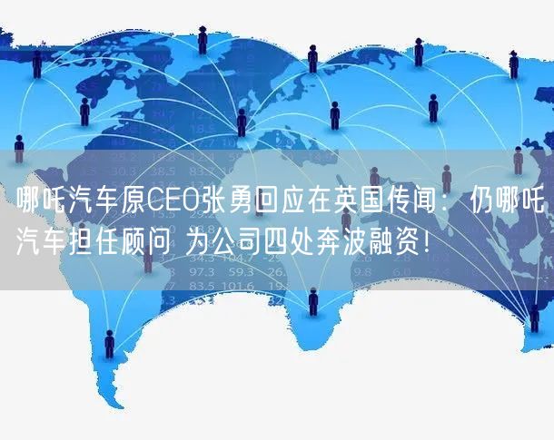 哪吒汽车原CEO张勇回应在英国传闻：仍哪吒汽车担任顾问 为公司四处奔波融资！