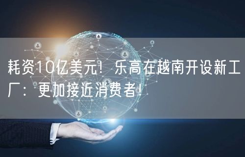 耗资10亿美元！乐高在越南开设新工厂：更加接近消费者！